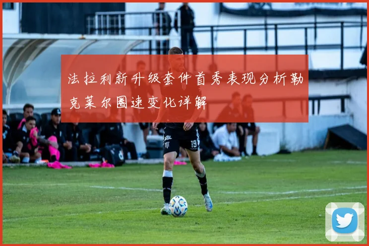 法拉利新升级套件首秀表现分析勒克莱尔圈速变化详解