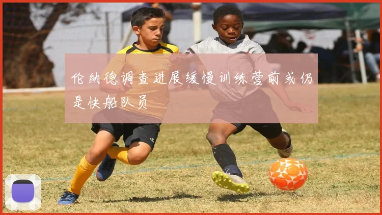 伦纳德调查进展缓慢训练营前或仍是快船队员