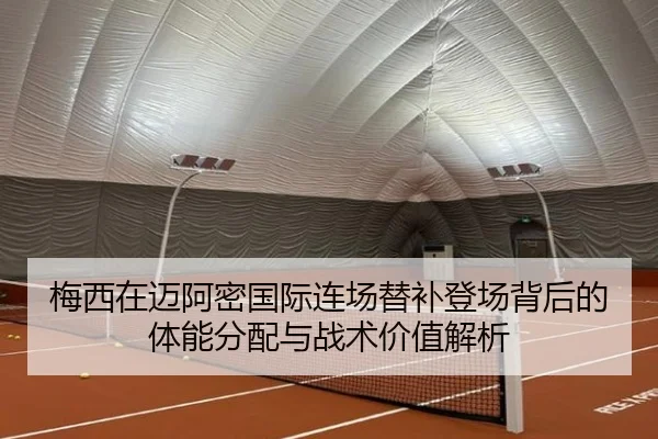 梅西在迈阿密国际连场替补登场背后的体能分配与战术价值解析
